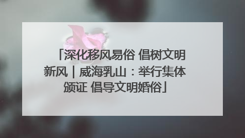 深化移风易俗 倡树文明新风｜威海乳山：举行集体颁证 倡导文明婚俗