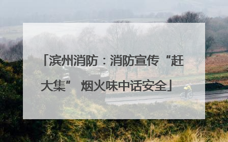滨州消防：消防宣传“赶大集” 烟火味中话安全