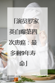 演员罗家英自曝第四次患癌：最多剩9年寿命
