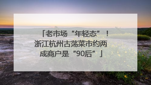 老市场“年轻态”！浙江杭州古荡菜市约两成商户是“90后”
