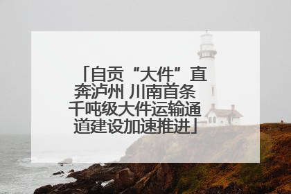 自贡“大件”直奔泸州 川南首条千吨级大件运输通道建设加速推进