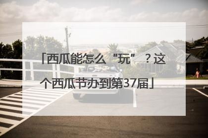 西瓜能怎么“玩”？这个西瓜节办到第37届