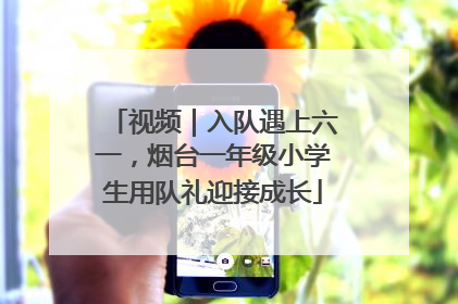视频｜入队遇上六一，烟台一年级小学生用队礼迎接成长