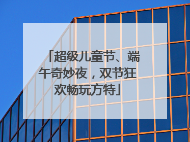 超级儿童节、端午奇妙夜，双节狂欢畅玩方特