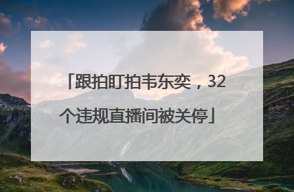 跟拍盯拍韦东奕，32个违规直播间被关停