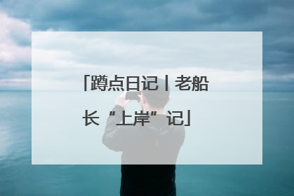 蹲点日记丨老船长“上岸”记