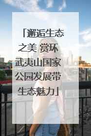 邂逅生态之美 赏环武夷山国家公园发展带生态魅力