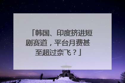 韩国、印度挤进短剧赛道，平台月费甚至超过奈飞？