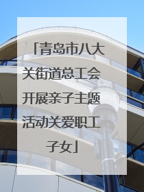 青岛市八大关街道总工会开展亲子主题活动关爱职工子女
