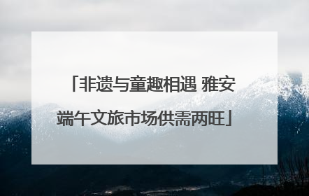 非遗与童趣相遇 雅安端午文旅市场供需两旺