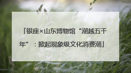 银座×山东博物馆“潮越五千年”：掀起现象级文化消费潮