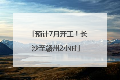 预计7月开工！长沙至赣州2小时