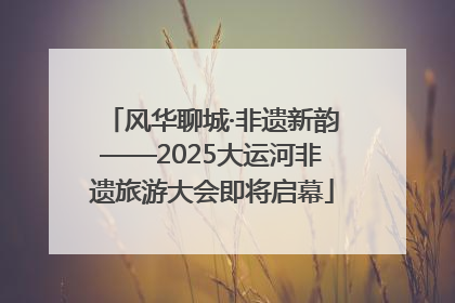 风华聊城·非遗新韵——2025大运河非遗旅游大会即将启幕