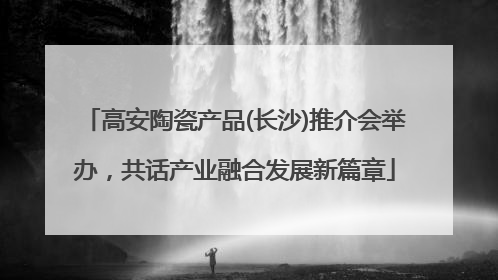 高安陶瓷产品(长沙)推介会举办，共话产业融合发展新篇章