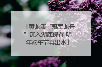 黄龙溪“冠军龙舟”沉入湖底保存 明年端午节再出水
