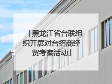 黑龙江省台联组织开展对台招商经贸考察活动