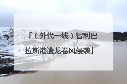 （外代一线）智利巴拉斯港遭龙卷风侵袭