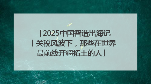 2025中国智造出海记丨关税风波下，那些在世界最前线开疆拓土的人