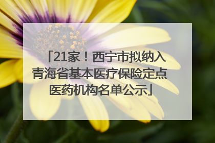 21家！西宁市拟纳入青海省基本医疗保险定点医药机构名单公示