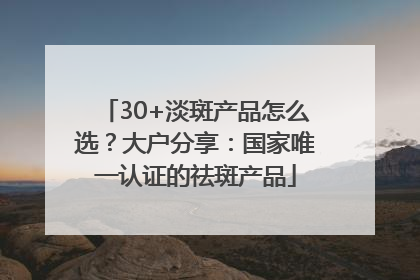30+淡斑产品怎么选？大户分享：国家唯一认证的祛斑产品
