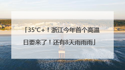 35℃+！浙江今年首个高温日要来了！还有8天雨雨雨