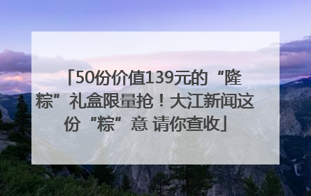 50份价值139元的“隆粽”礼盒限量抢！大江新闻这份“粽”意 请你查收