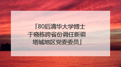80后清华大学博士于晓栋跨省份调任新疆塔城地区党委委员